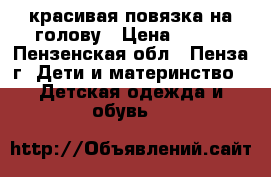 красивая повязка на голову › Цена ­ 100 - Пензенская обл., Пенза г. Дети и материнство » Детская одежда и обувь   